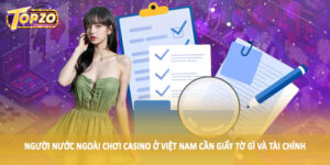 Người nước ngoài chơi casino ở Việt Nam cần giấy tờ gì và tài chính